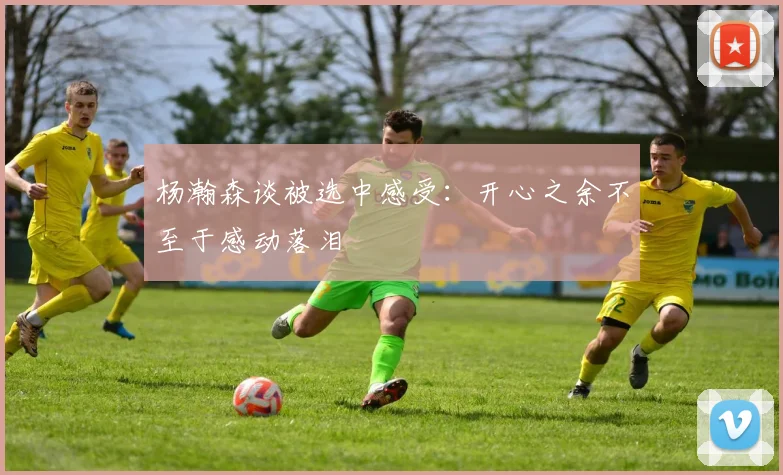 杨瀚森谈被选中感受：开心之余不至于感动落泪
