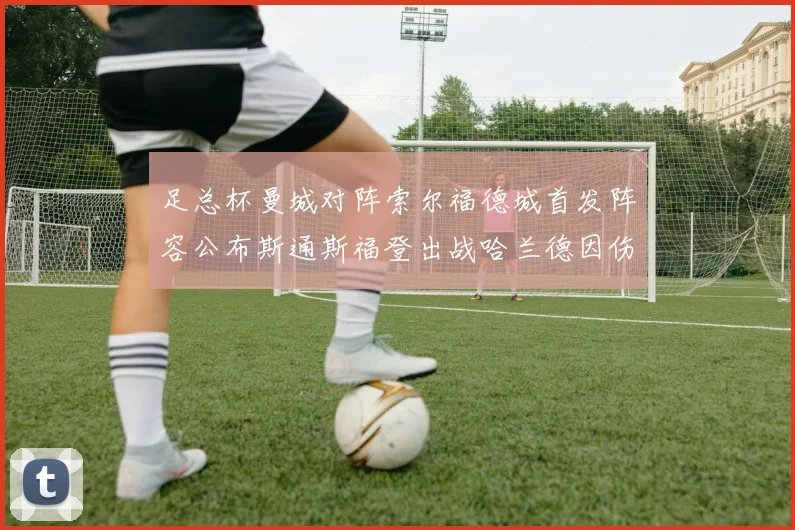 足总杯曼城对阵索尔福德城首发阵容公布斯通斯福登出战哈兰德因伤缺席