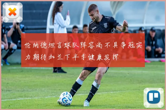 伦纳德坦言球队阵容尚不具争冠实力期待加兰下半季健康发挥