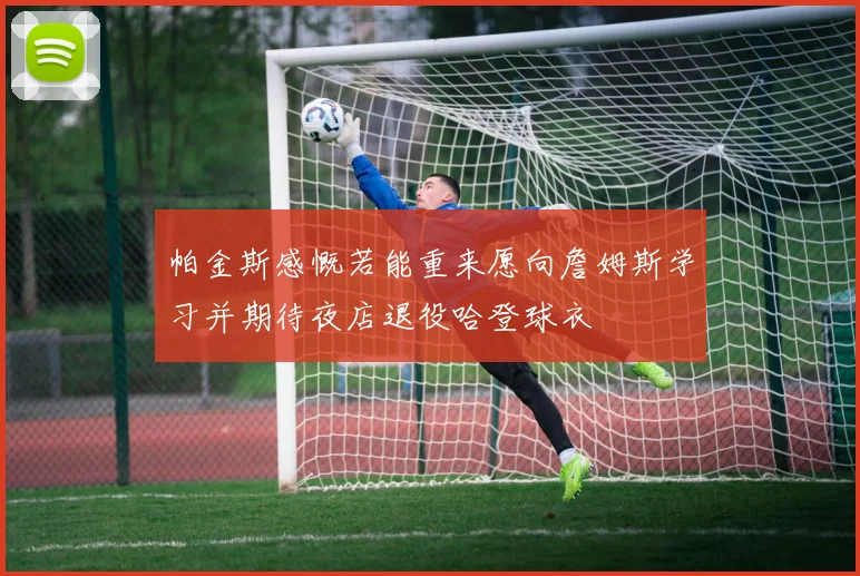 帕金斯感慨若能重来愿向詹姆斯学习并期待夜店退役哈登球衣