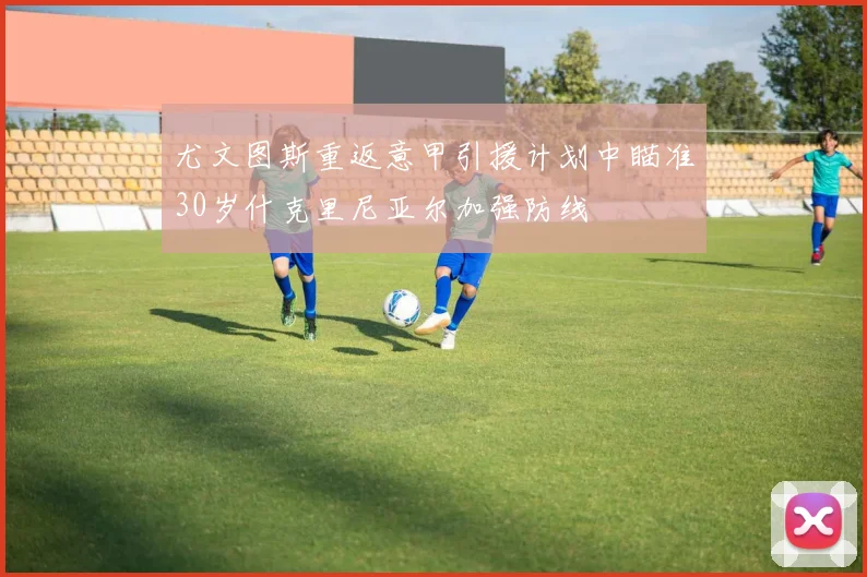 尤文图斯重返意甲引援计划中瞄准30岁什克里尼亚尔加强防线