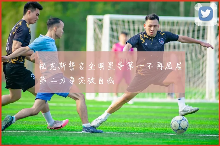 福克斯誓言全明星争第一不再屈居第二力争突破自我
