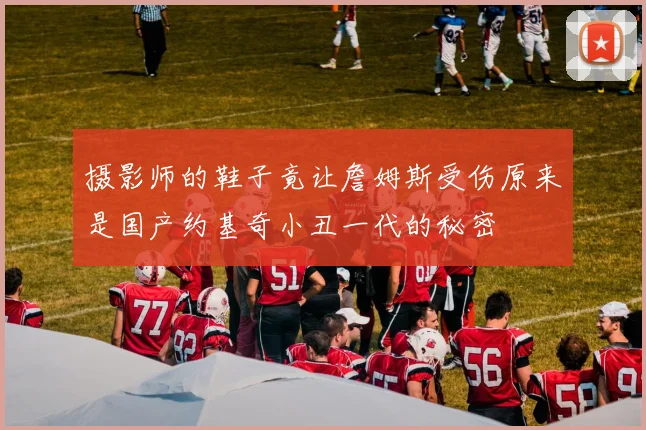 摄影师的鞋子竟让詹姆斯受伤原来是国产约基奇小丑一代的秘密