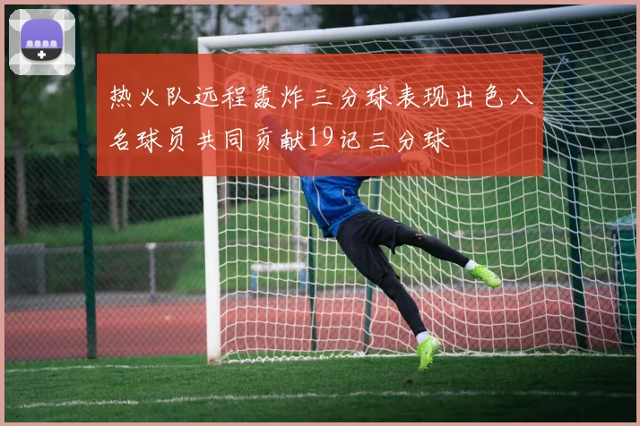 热火队远程轰炸三分球表现出色八名球员共同贡献19记三分球