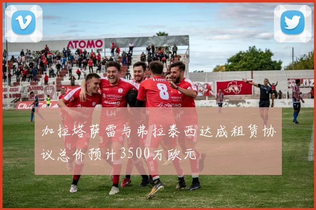 加拉塔萨雷与弗拉泰西达成租赁协议总价预计3500万欧元
