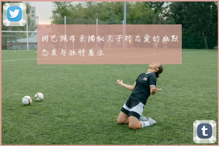 姆巴佩母亲揭秘儿子对恋爱的幽默态度与独特看法