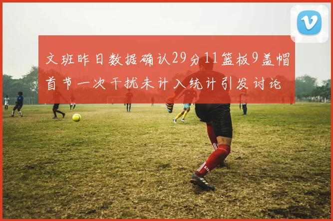 文班昨日数据确认29分11篮板9盖帽首节一次干扰未计入统计引发讨论