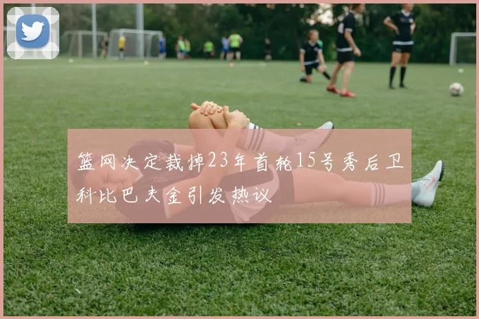 篮网决定裁掉23年首轮15号秀后卫科比巴夫金引发热议