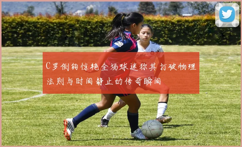 C罗倒钩惊艳全场球迷称其打破物理法则与时间静止的传奇瞬间