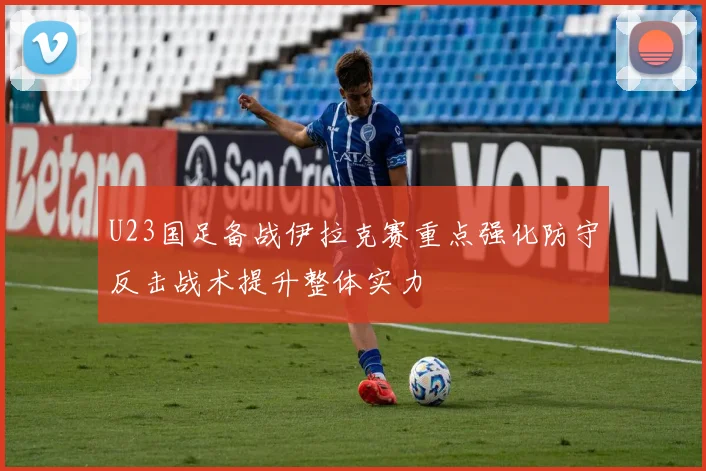 U23国足备战伊拉克赛重点强化防守反击战术提升整体实力