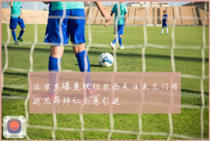 法尔克曝曼联切尔西关注米兰门将迈尼昂拜仁无意引进