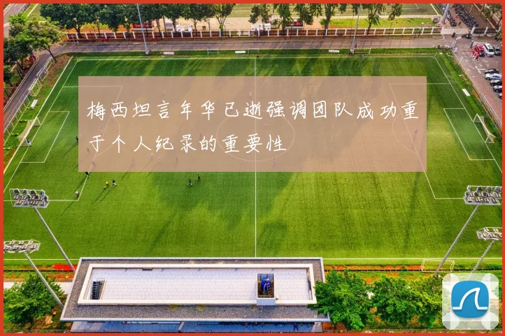 梅西坦言年华已逝强调团队成功重于个人纪录的重要性