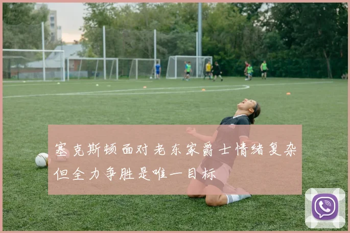 塞克斯顿面对老东家爵士情绪复杂但全力争胜是唯一目标