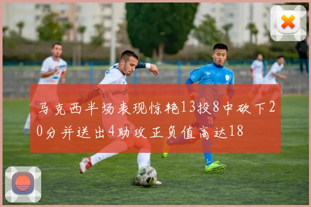 马克西半场表现惊艳13投8中砍下20分并送出4助攻正负值高达18