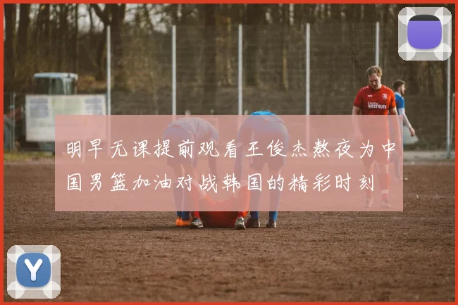 明早无课提前观看王俊杰熬夜为中国男篮加油对战韩国的精彩时刻