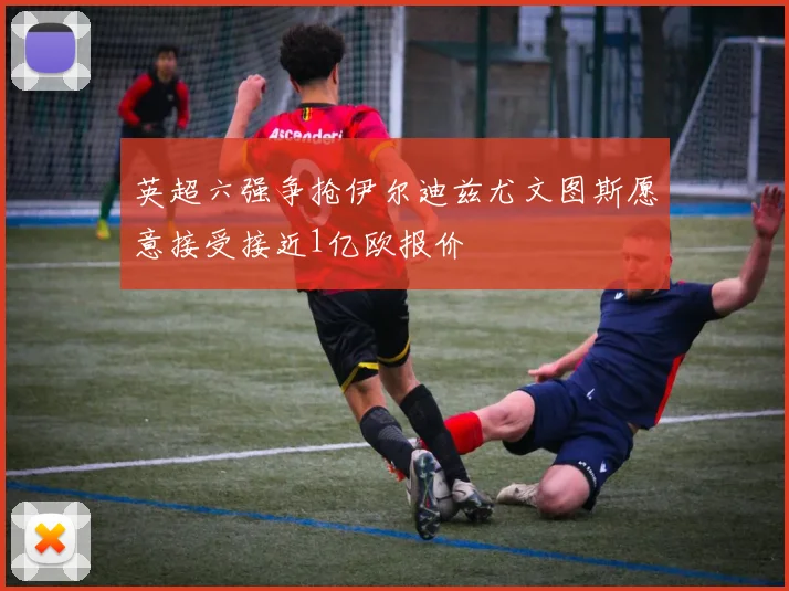 英超六强争抢伊尔迪兹尤文图斯愿意接受接近1亿欧报价