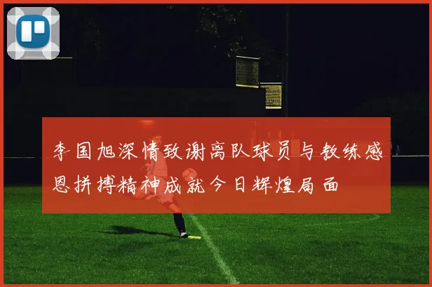 李国旭深情致谢离队球员与教练感恩拼搏精神成就今日辉煌局面